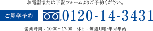 お電話または下記フォームよりご予約ください。ご見学予約 フリーダイヤル0120-14-3431 営業時間 : 10:00〜17:00 休日 : 毎週月曜・年末年始