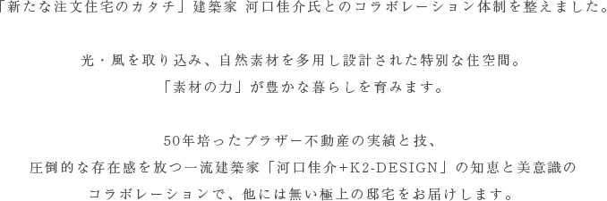 「新たな注文住宅のカタチ」建築家 河口佳介氏とのコラボレーション体制を整えました。
光・風を取り込み、自然素材を多用し設計された特別な住空間。
「素材の力」が豊かな暮らしを育みます。
50年培ったブラザー不動産の実績と技、
圧倒的な存在感を放つ一流建築家「河口佳介+K2-DESIGN」の知恵と美意識の
コラボレーションで、他には無い極上の邸宅をお届けします。