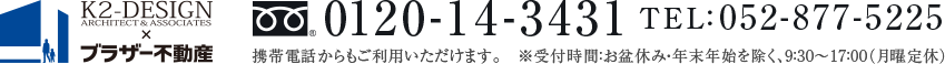 K2-DESIGN × ブラザー不動産 フリーダイヤル0120-14-3431 TEL:052-877-5225 携帯電話からもご利用いただけます。 ※受付時間:お盆休み・年末年始を除く、9:30~17:00(月曜定休)