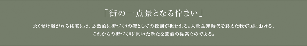 「街の一点景となる佇まい」 永く受け継がれる住宅には、必然的に街づくりの礎としての役割が担われる。大量生産時代を終えた我が国における、これからの街づくりに向けた新たな意識の提案なのである。